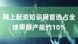 网上配资知识网首选占全球甲醇产能约10%