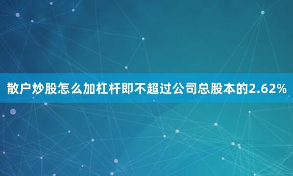 散户炒股怎么加杠杆即不超过公司总股本的2.62%