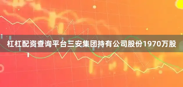 杠杠配资查询平台三安集团持有公司股份1970万股