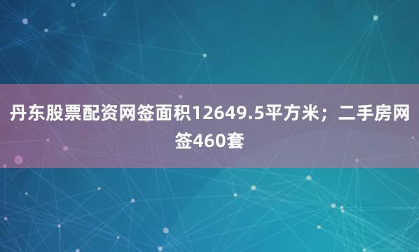 丹东股票配资网签面积12649.5平方米；二手房网签460套