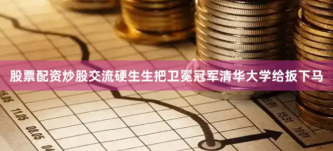 股票配资炒股交流硬生生把卫冕冠军清华大学给扳下马