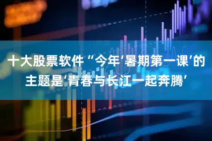十大股票软件“今年‘暑期第一课’的主题是‘青春与长江一起奔腾’