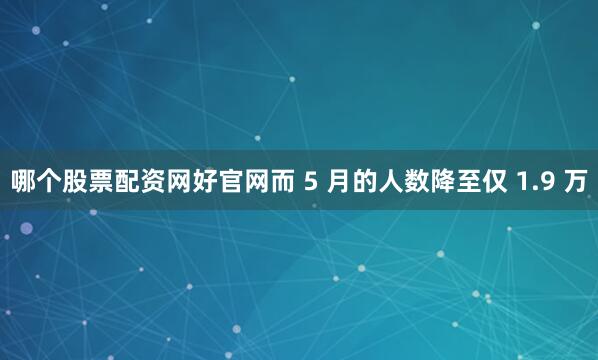 哪个股票配资网好官网而 5 月的人数降至仅 1.9 万